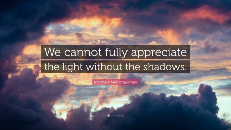Matthew McConaughey Quote: “We cannot fully appreciate the light without the shadows.”
