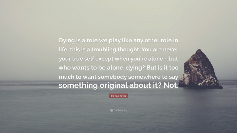 Sigrid Nunez Quote: “Dying is a role we play like any other role in life: this is a troubling thought. You are never your true self except when you’re alone – but who wants to be alone, dying? But is it too much to want somebody somewhere to say something original about it? Not.”