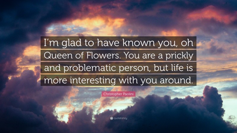 Christopher Paolini Quote: “I’m glad to have known you, oh Queen of Flowers. You are a prickly and problematic person, but life is more interesting with you around.”