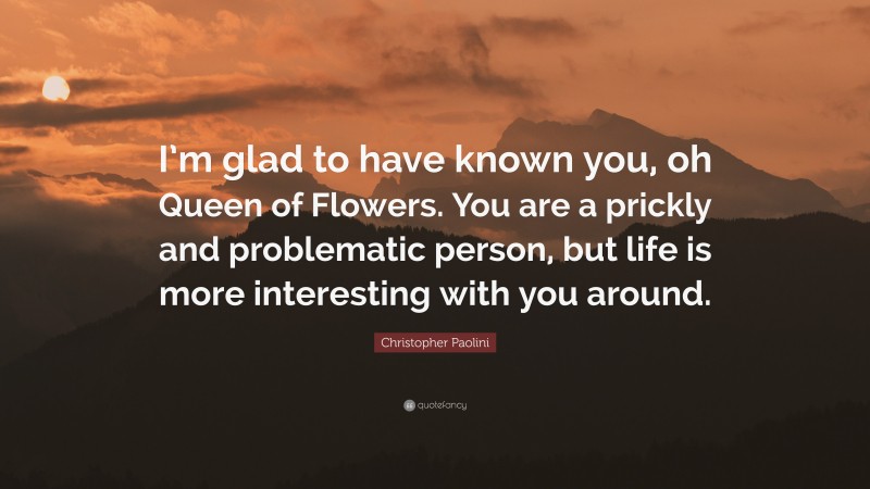 Christopher Paolini Quote: “I’m glad to have known you, oh Queen of Flowers. You are a prickly and problematic person, but life is more interesting with you around.”