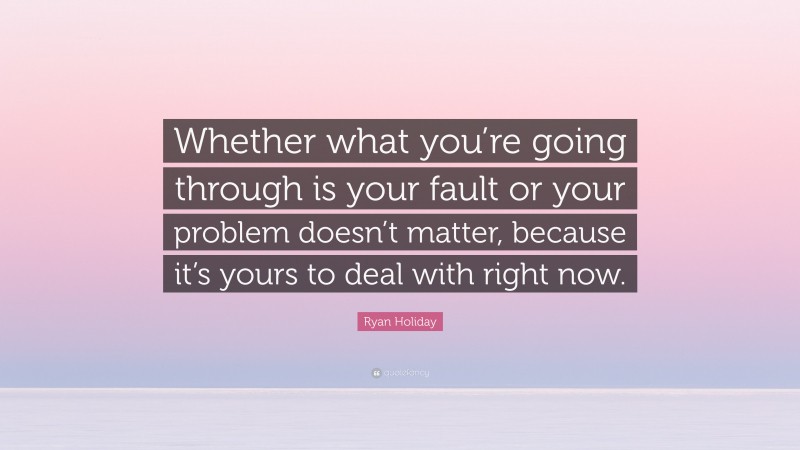 Ryan Holiday Quote: “Whether what you’re going through is your fault or your problem doesn’t matter, because it’s yours to deal with right now.”