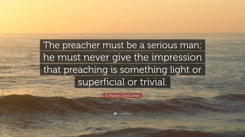 D. Martyn Lloyd-Jones Quote: “The preacher must be a serious man; he must never give the impression that preaching is something light or superficial or trivial.”