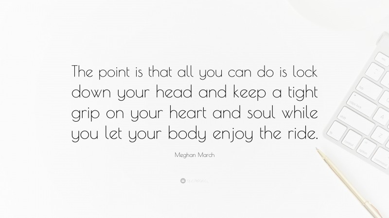 Meghan March Quote: “The point is that all you can do is lock down your head and keep a tight grip on your heart and soul while you let your body enjoy the ride.”