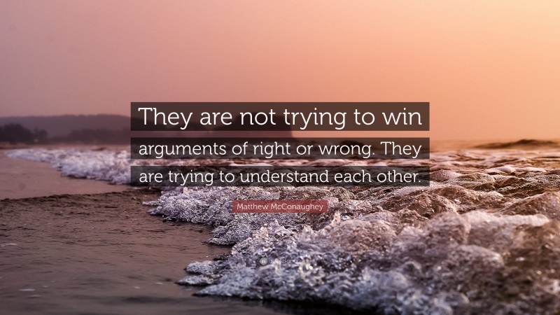 Matthew McConaughey Quote: “They are not trying to win arguments of right or wrong. They are trying to understand each other.”