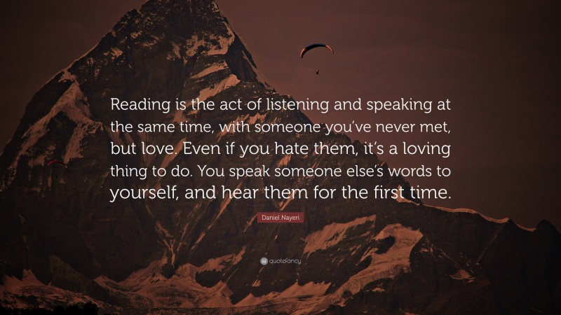 Daniel Nayeri Quote: “Reading is the act of listening and speaking at the same time, with someone you’ve never met, but love. Even if you hate them, it’s a loving thing to do. You speak someone else’s words to yourself, and hear them for the first time.”