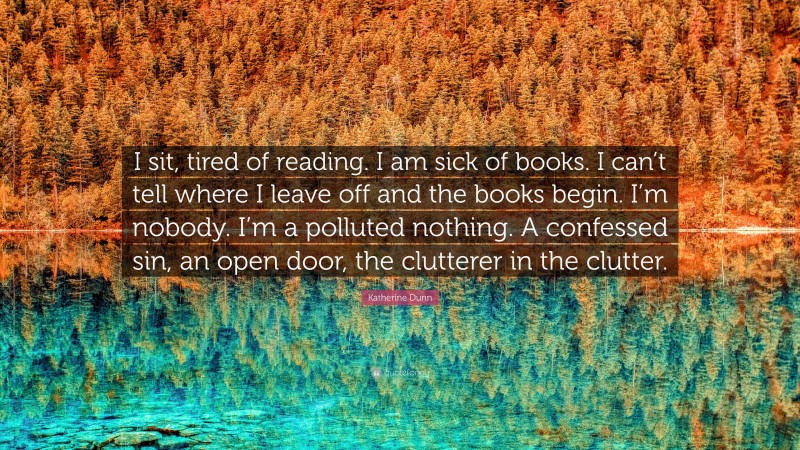 Katherine Dunn Quote: “I sit, tired of reading. I am sick of books. I can’t tell where I leave off and the books begin. I’m nobody. I’m a polluted nothing. A confessed sin, an open door, the clutterer in the clutter.”