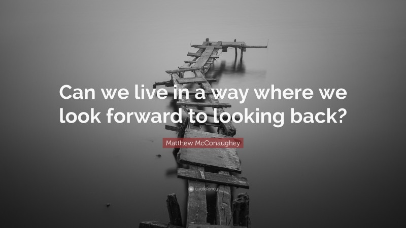 Matthew McConaughey Quote: “Can we live in a way where we look forward to looking back?”