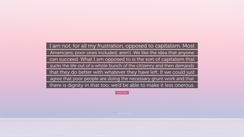 Linda Tirado Quote: “I am not, for all my frustration, opposed to capitalism. Most Americans, poor ones included, aren’t. We like the idea that anyone can succeed. What I am opposed to is the sort of capitalism that sucks the life out of a whole bunch of the citizenry and then demands that they do better with whatever they have left. If we could just agree that poor people are doing the necessary grunt work and that there is dignity in that too, we’d be able to make it less onerous.”