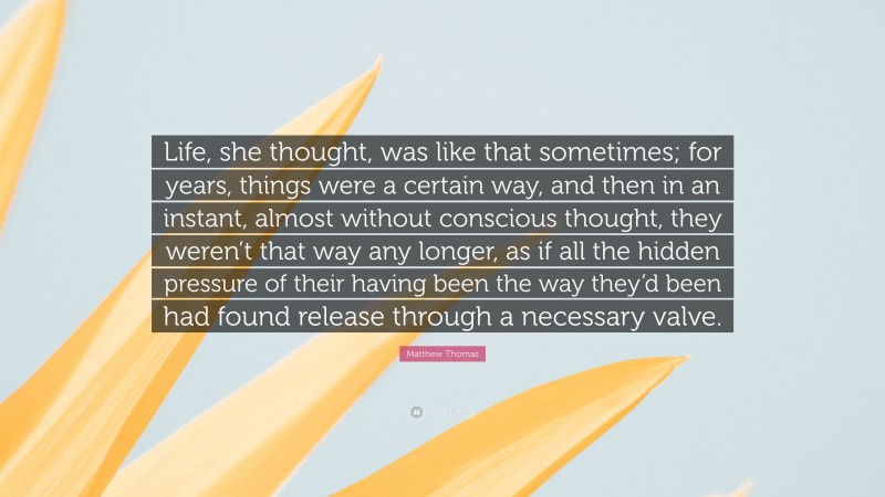 Matthew Thomas Quote: “Life, she thought, was like that sometimes; for years, things were a certain way, and then in an instant, almost without conscious thought, they weren’t that way any longer, as if all the hidden pressure of their having been the way they’d been had found release through a necessary valve.”