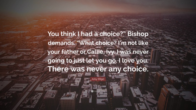 Amy Engel Quote: “You think I had a choice?” Bishop demands. “What choice? I’m not like your father or Callie, Ivy. I was never going to just let you go. I love you. There was never any choice.”