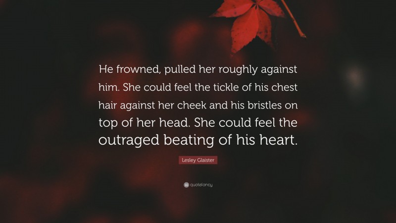 Lesley Glaister Quote: “He frowned, pulled her roughly against him. She could feel the tickle of his chest hair against her cheek and his bristles on top of her head. She could feel the outraged beating of his heart.”