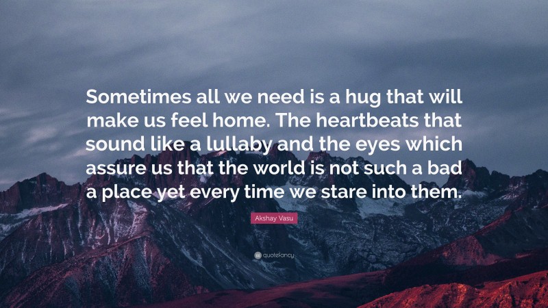 Akshay Vasu Quote: “Sometimes all we need is a hug that will make us feel home. The heartbeats that sound like a lullaby and the eyes which assure us that the world is not such a bad a place yet every time we stare into them.”