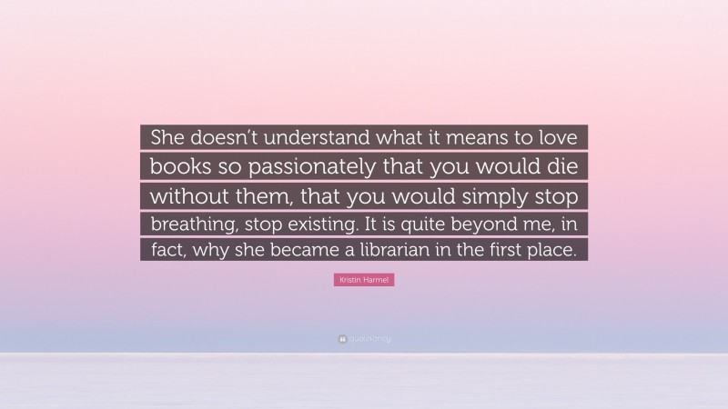 Kristin Harmel Quote: “She doesn’t understand what it means to love books so passionately that you would die without them, that you would simply stop breathing, stop existing. It is quite beyond me, in fact, why she became a librarian in the first place.”