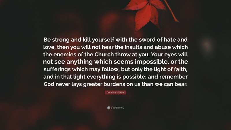 Catherine of Siena Quote: “Be strong and kill yourself with the sword of hate and love, then you will not hear the insults and abuse which the enemies of the Church throw at you. Your eyes will not see anything which seems impossible, or the sufferings which may follow, but only the light of faith, and in that light everything is possible; and remember God never lays greater burdens on us than we can bear.”