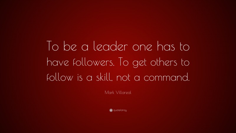 Mark Villareal Quote: “To be a leader one has to have followers. To get others to follow is a skill, not a command.”