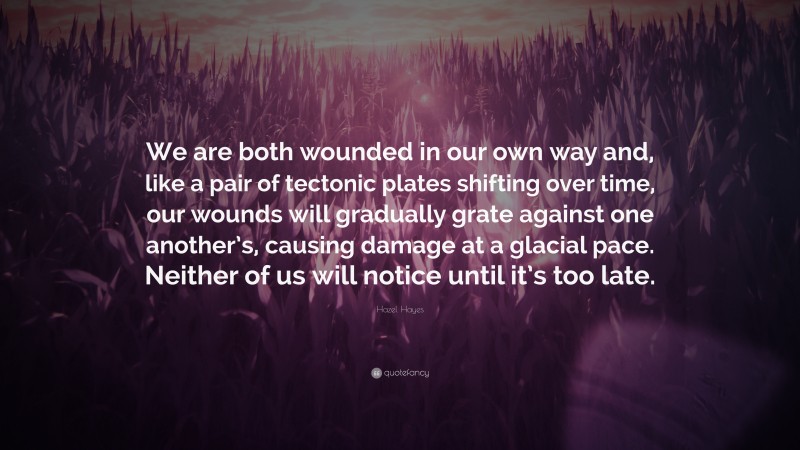 Hazel Hayes Quote: “We are both wounded in our own way and, like a pair of tectonic plates shifting over time, our wounds will gradually grate against one another’s, causing damage at a glacial pace. Neither of us will notice until it’s too late.”
