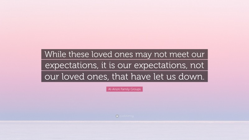 Al-Anon Family Groups Quote: “While these loved ones may not meet our expectations, it is our expectations, not our loved ones, that have let us down.”