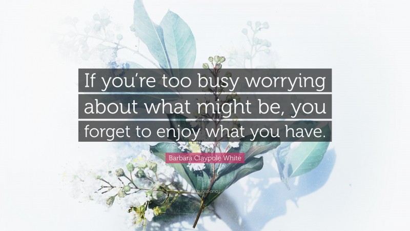 Barbara Claypole White Quote: “If you’re too busy worrying about what might be, you forget to enjoy what you have.”