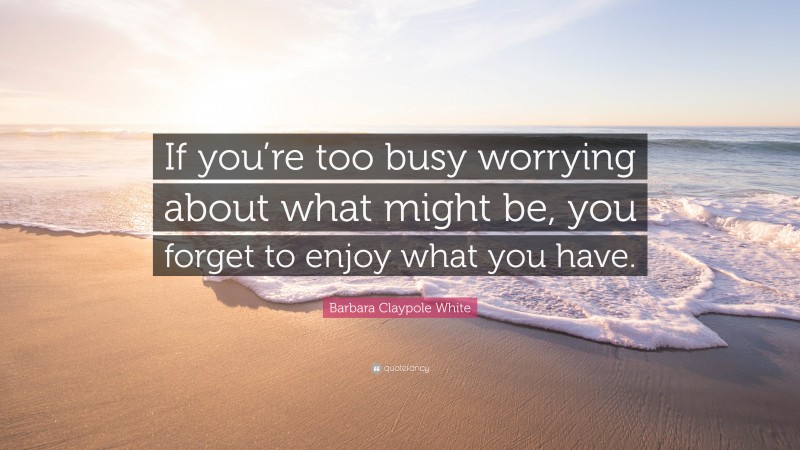 Barbara Claypole White Quote: “If you’re too busy worrying about what might be, you forget to enjoy what you have.”