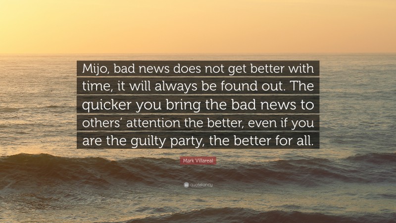 Mark Villareal Quote: “Mijo, bad news does not get better with time, it will always be found out. The quicker you bring the bad news to others’ attention the better, even if you are the guilty party, the better for all.”