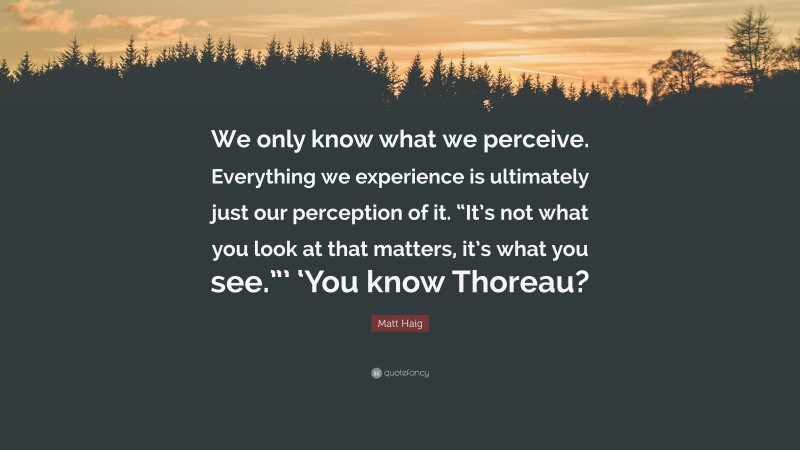 Matt Haig Quote: “We only know what we perceive. Everything we experience is ultimately just our perception of it. “It’s not what you look at that matters, it’s what you see.”’ ‘You know Thoreau?”