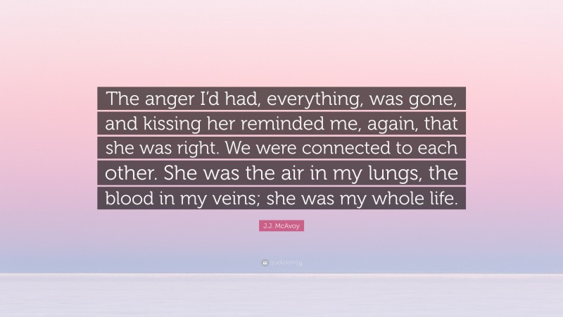 J.J. McAvoy Quote: “The anger I’d had, everything, was gone, and kissing her reminded me, again, that she was right. We were connected to each other. She was the air in my lungs, the blood in my veins; she was my whole life.”