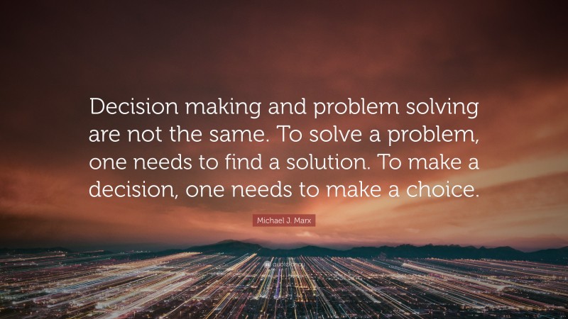 Michael J. Marx Quote: “Decision making and problem solving are not the same. To solve a problem, one needs to find a solution. To make a decision, one needs to make a choice.”