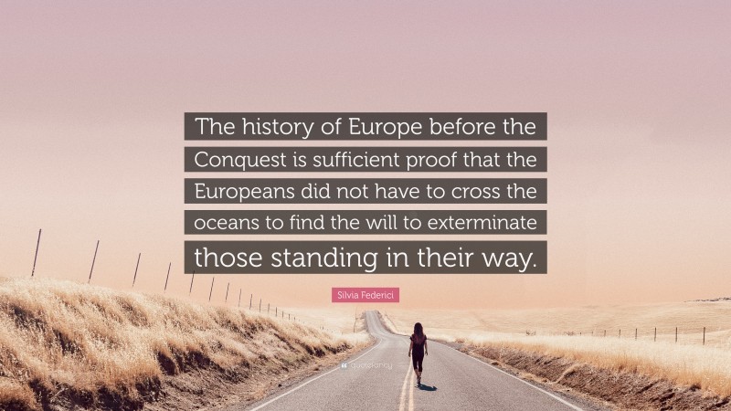 Silvia Federici Quote: “The history of Europe before the Conquest is sufficient proof that the Europeans did not have to cross the oceans to find the will to exterminate those standing in their way.”