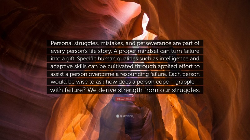 Kilroy J. Oldster Quote: “Personal struggles, mistakes, and perseverance are part of every person’s life story. A proper mindset can turn failure into a gift. Specific human qualities such as intelligence and adaptive skills can be cultivated through applied effort to assist a person overcome a resounding failure. Each person would be wise to ask how does a person cope – grapple – with failure? We derive strength from our struggles.”