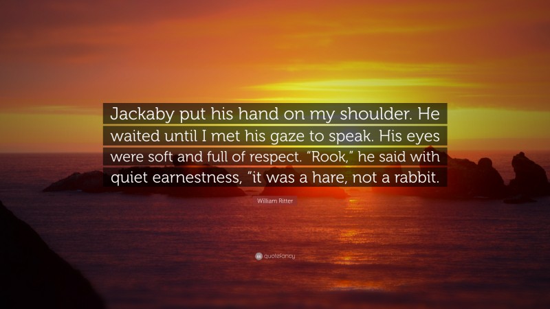 William Ritter Quote: “Jackaby put his hand on my shoulder. He waited until I met his gaze to speak. His eyes were soft and full of respect. “Rook,” he said with quiet earnestness, “it was a hare, not a rabbit.”