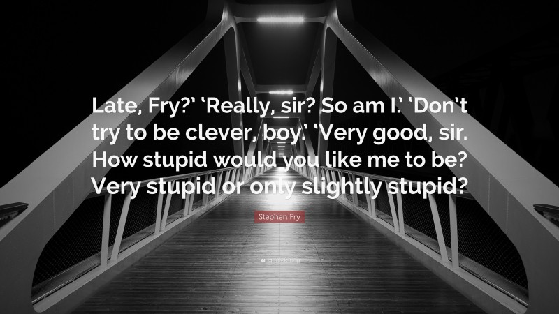 Stephen Fry Quote: “Late, Fry?’ ‘Really, sir? So am I.’ ‘Don’t try to be clever, boy.’ ‘Very good, sir. How stupid would you like me to be? Very stupid or only slightly stupid?”