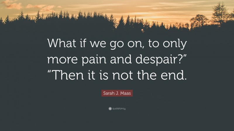 Sarah J. Maas Quote: “What if we go on, to only more pain and despair?” “Then it is not the end.”