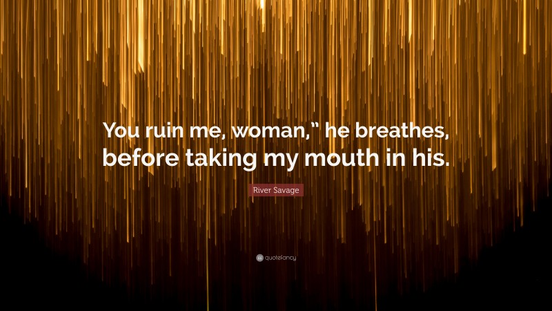 River Savage Quote: “You ruin me, woman,” he breathes, before taking my mouth in his.”