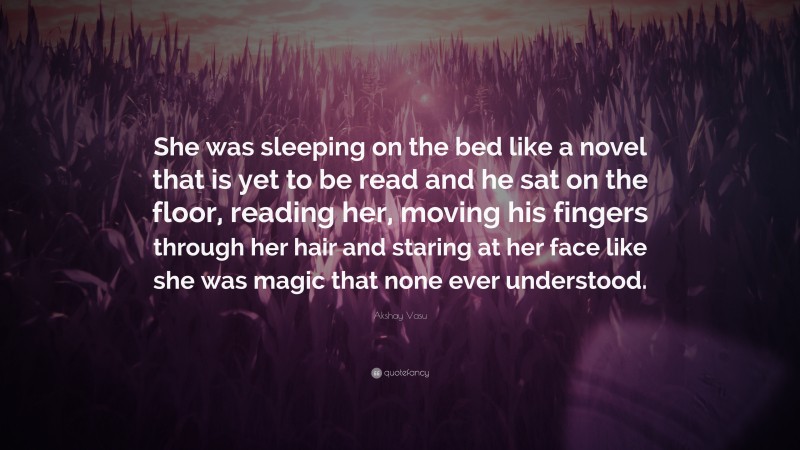 Akshay Vasu Quote: “She was sleeping on the bed like a novel that is yet to be read and he sat on the floor, reading her, moving his fingers through her hair and staring at her face like she was magic that none ever understood.”