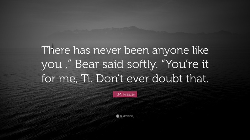 T.M. Frazier Quote: “There has never been anyone like you ,” Bear said softly. “You’re it for me, Ti. Don’t ever doubt that.”
