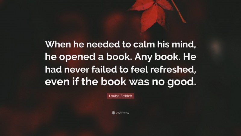 Louise Erdrich Quote: “When he needed to calm his mind, he opened a book. Any book. He had never failed to feel refreshed, even if the book was no good.”