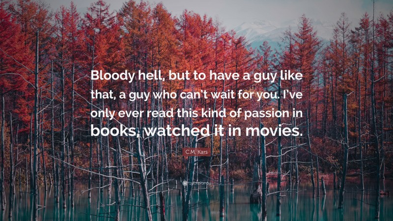 C.M. Kars Quote: “Bloody hell, but to have a guy like that, a guy who can’t wait for you. I’ve only ever read this kind of passion in books, watched it in movies.”