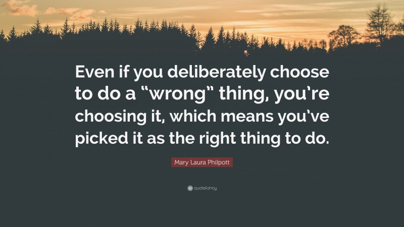 Mary Laura Philpott Quote: “Even if you deliberately choose to do a “wrong” thing, you’re choosing it, which means you’ve picked it as the right thing to do.”