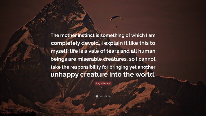 Etty Hillesum Quote: “The mother instinct is something of which I am completely devoid. I explain it like this to myself: life is a vale of tears and all human beings are miserable creatures, so I cannot take the responsibility for bringing yet another unhappy creature into the world.”