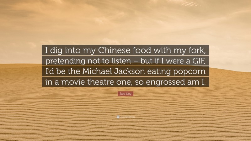Sara Ney Quote: “I dig into my Chinese food with my fork, pretending not to listen – but if I were a GIF, I’d be the Michael Jackson eating popcorn in a movie theatre one, so engrossed am I.”