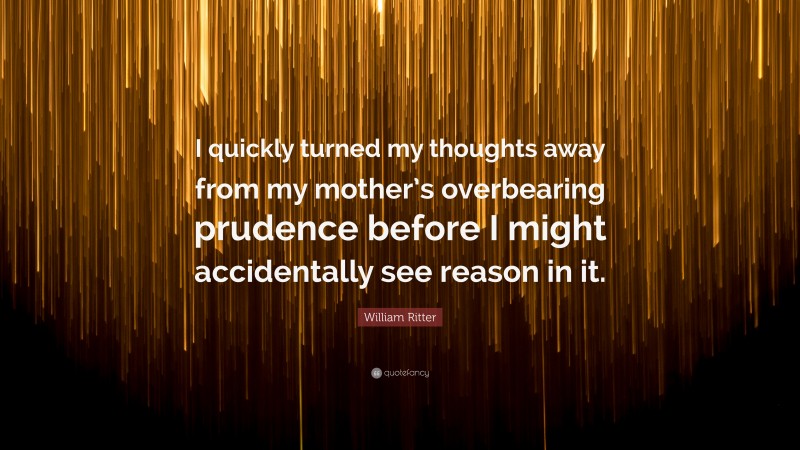 William Ritter Quote: “I quickly turned my thoughts away from my mother’s overbearing prudence before I might accidentally see reason in it.”