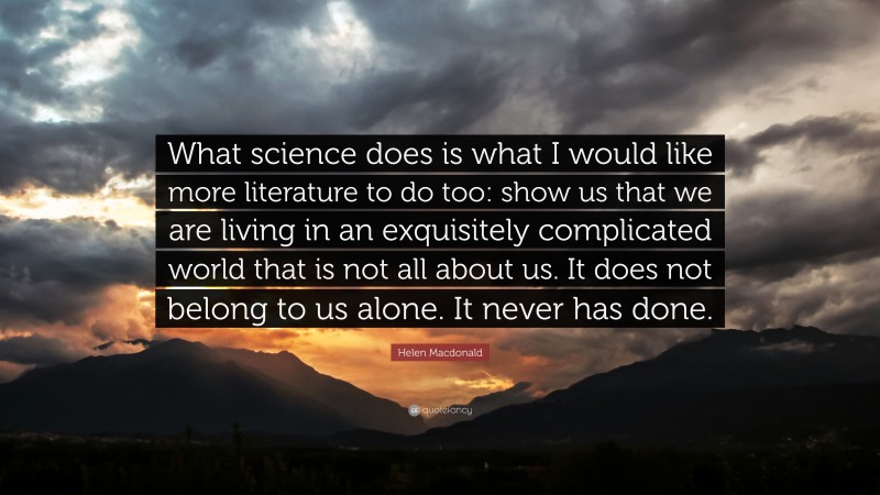 Helen Macdonald Quote: “What science does is what I would like more literature to do too: show us that we are living in an exquisitely complicated world that is not all about us. It does not belong to us alone. It never has done.”