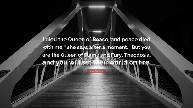 Laura Sebastian Quote: “I died the Queen of Peace, and peace died with me,” she says after a moment. “But you are the Queen of Flame and Fury, Theodosia, and you will set their world on fire.”