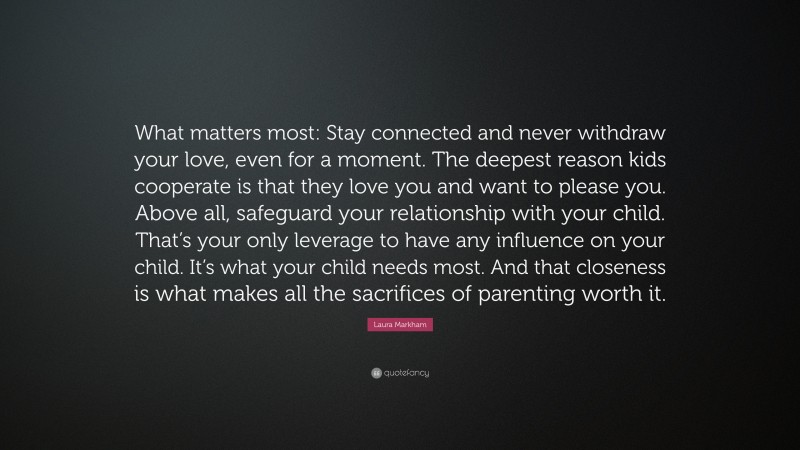 Laura Markham Quote: “What matters most: Stay connected and never withdraw your love, even for a moment. The deepest reason kids cooperate is that they love you and want to please you. Above all, safeguard your relationship with your child. That’s your only leverage to have any influence on your child. It’s what your child needs most. And that closeness is what makes all the sacrifices of parenting worth it.”