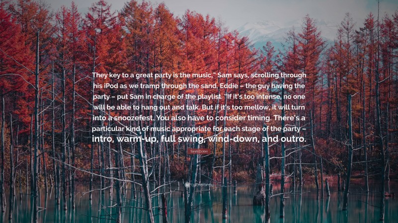 Sarah Ockler Quote: “They key to a great party is the music,” Sam says, scrolling through his iPod as we tramp through the sand. Eddie – the guy having the party – put Sam in charge of the playlist. “If it’s too intense, no one will be able to hang out and talk. But if it’s too mellow, it will turn into a snoozefest. You also have to consider timing. There’s a particular kind of music appropriate for each stage of the party – intro, warm-up, full swing, wind-down, and outro.”