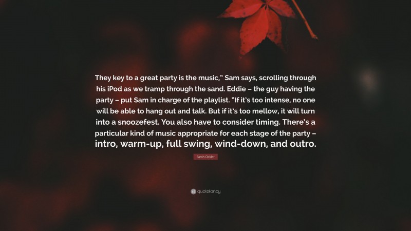 Sarah Ockler Quote: “They key to a great party is the music,” Sam says, scrolling through his iPod as we tramp through the sand. Eddie – the guy having the party – put Sam in charge of the playlist. “If it’s too intense, no one will be able to hang out and talk. But if it’s too mellow, it will turn into a snoozefest. You also have to consider timing. There’s a particular kind of music appropriate for each stage of the party – intro, warm-up, full swing, wind-down, and outro.”