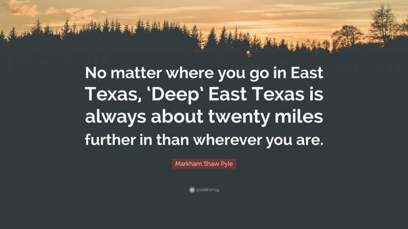 Markham Shaw Pyle Quote: “No matter where you go in East Texas, ‘Deep’ East Texas is always about twenty miles further in than wherever you are.”