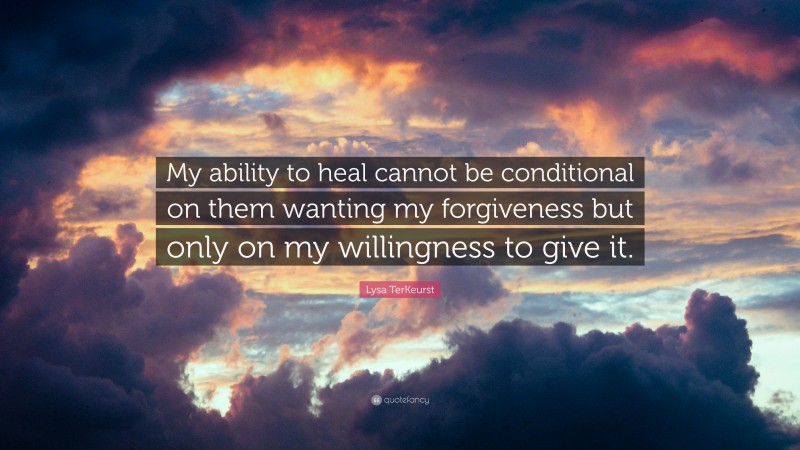 Lysa TerKeurst Quote: “My ability to heal cannot be conditional on them wanting my forgiveness but only on my willingness to give it.”