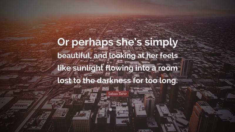 Sabaa Tahir Quote: “Or perhaps she’s simply beautiful, and looking at her feels like sunlight flowing into a room lost to the darkness for too long.”