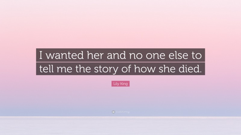 Lily King Quote: “I wanted her and no one else to tell me the story of how she died.”